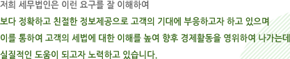 저희 세무법인은 이런 요구를 잘 이해하여 보다 정확하고 친절한 정보제공으로 고객의 기대에 부응하고자 하고 있으며 이를 통하여 고객의 세법에 대한 이해를 높여 향후 경제활동을 영위하여 나가는데 실질적인 도움이 되고자 노력하고 있습니다.